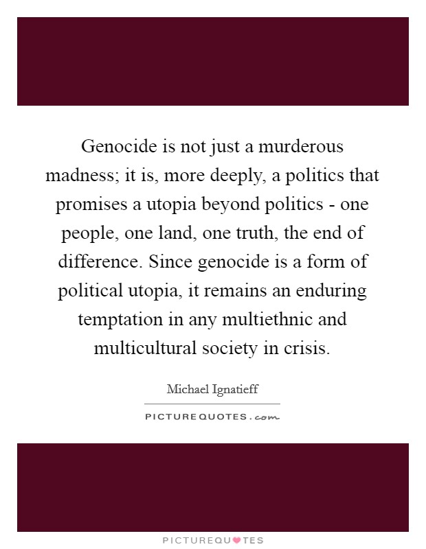 Genocide is not just a murderous madness; it is, more deeply, a politics that promises a utopia beyond politics - one people, one land, one truth, the end of difference. Since genocide is a form of political utopia, it remains an enduring temptation in any multiethnic and multicultural society in crisis Picture Quote #1