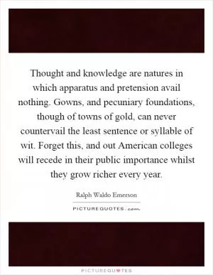 Thought and knowledge are natures in which apparatus and pretension avail nothing. Gowns, and pecuniary foundations, though of towns of gold, can never countervail the least sentence or syllable of wit. Forget this, and out American colleges will recede in their public importance whilst they grow richer every year Picture Quote #1
