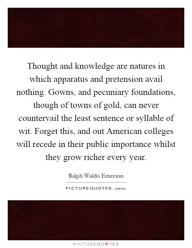 Thought and knowledge are natures in which apparatus and pretension avail nothing. Gowns, and pecuniary foundations, though of towns of gold, can never countervail the least sentence or syllable of wit. Forget this, and out American colleges will recede in their public importance whilst they grow richer every year Picture Quote #1