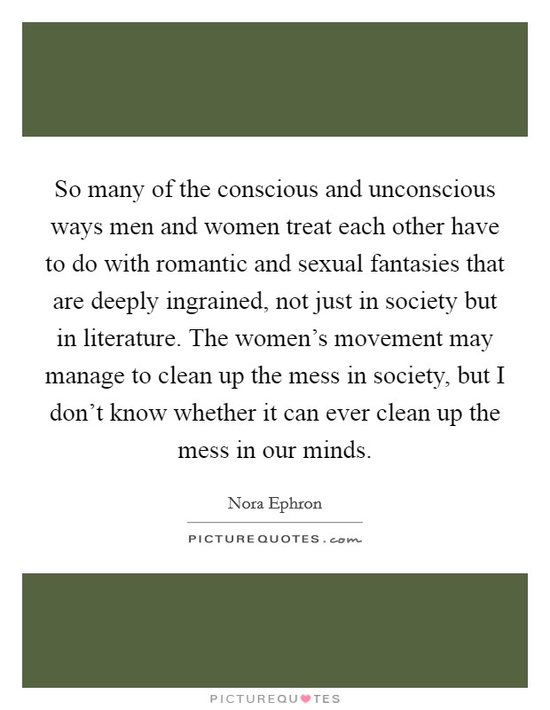 So many of the conscious and unconscious ways men and women treat each other have to do with romantic and sexual fantasies that are deeply ingrained, not just in society but in literature. The women’s movement may manage to clean up the mess in society, but I don’t know whether it can ever clean up the mess in our minds Picture Quote #1