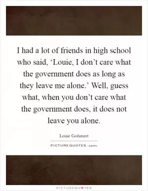 I had a lot of friends in high school who said, ‘Louie, I don’t care what the government does as long as they leave me alone.’ Well, guess what, when you don’t care what the government does, it does not leave you alone Picture Quote #1