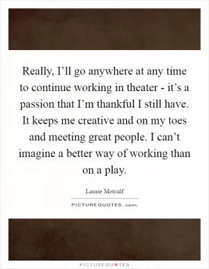 Really, I’ll go anywhere at any time to continue working in theater - it’s a passion that I’m thankful I still have. It keeps me creative and on my toes and meeting great people. I can’t imagine a better way of working than on a play Picture Quote #1