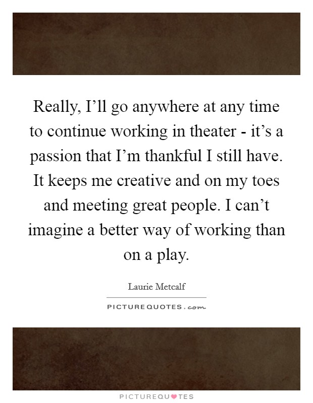 Really, I'll go anywhere at any time to continue working in theater - it's a passion that I'm thankful I still have. It keeps me creative and on my toes and meeting great people. I can't imagine a better way of working than on a play Picture Quote #1