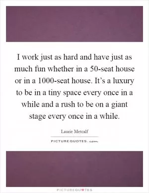 I work just as hard and have just as much fun whether in a 50-seat house or in a 1000-seat house. It’s a luxury to be in a tiny space every once in a while and a rush to be on a giant stage every once in a while Picture Quote #1