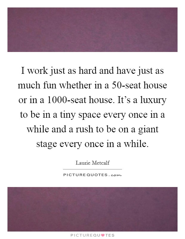 I work just as hard and have just as much fun whether in a 50-seat house or in a 1000-seat house. It's a luxury to be in a tiny space every once in a while and a rush to be on a giant stage every once in a while Picture Quote #1