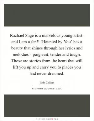 Rachael Sage is a marvelous young artist- and I am a fan!! ‘Haunted by You’ has a beauty that shines through her lyrics and melodies-- poignant, tender and tough. These are stories from the heart that will lift you up and carry you to places you had never dreamed Picture Quote #1