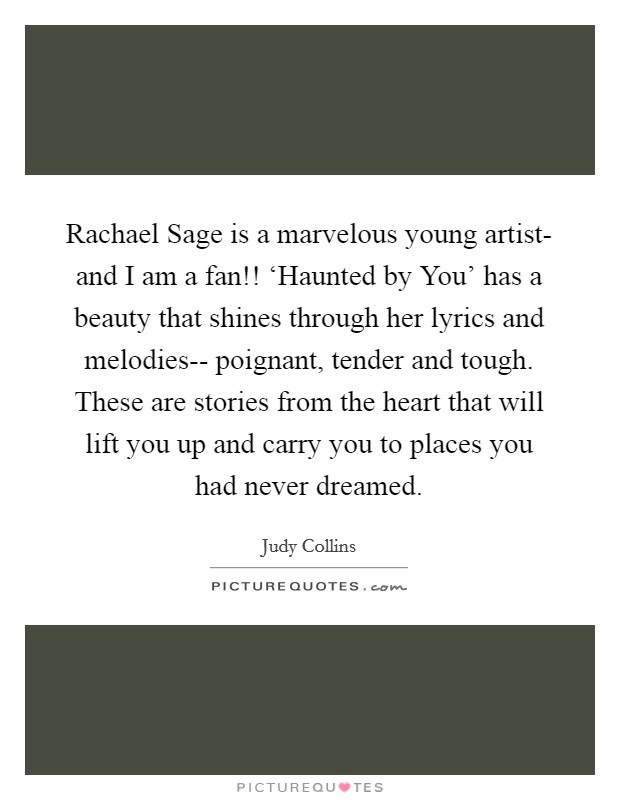 Rachael Sage is a marvelous young artist- and I am a fan!! ‘Haunted by You' has a beauty that shines through her lyrics and melodies-- poignant, tender and tough. These are stories from the heart that will lift you up and carry you to places you had never dreamed Picture Quote #1