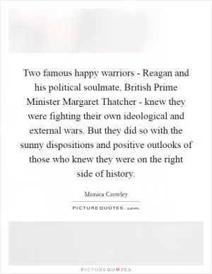 Two famous happy warriors - Reagan and his political soulmate, British Prime Minister Margaret Thatcher - knew they were fighting their own ideological and external wars. But they did so with the sunny dispositions and positive outlooks of those who knew they were on the right side of history Picture Quote #1