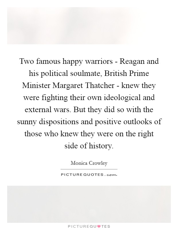 Two famous happy warriors - Reagan and his political soulmate, British Prime Minister Margaret Thatcher - knew they were fighting their own ideological and external wars. But they did so with the sunny dispositions and positive outlooks of those who knew they were on the right side of history Picture Quote #1