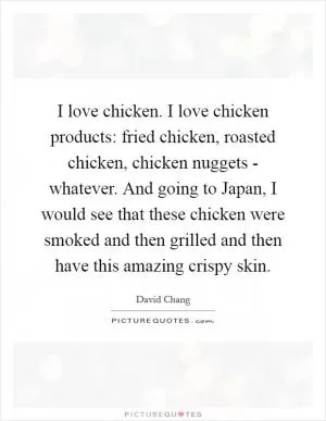 I love chicken. I love chicken products: fried chicken, roasted chicken, chicken nuggets - whatever. And going to Japan, I would see that these chicken were smoked and then grilled and then have this amazing crispy skin Picture Quote #1