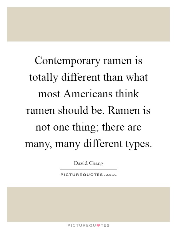 Contemporary ramen is totally different than what most Americans think ramen should be. Ramen is not one thing; there are many, many different types Picture Quote #1