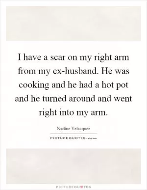 I have a scar on my right arm from my ex-husband. He was cooking and he had a hot pot and he turned around and went right into my arm Picture Quote #1