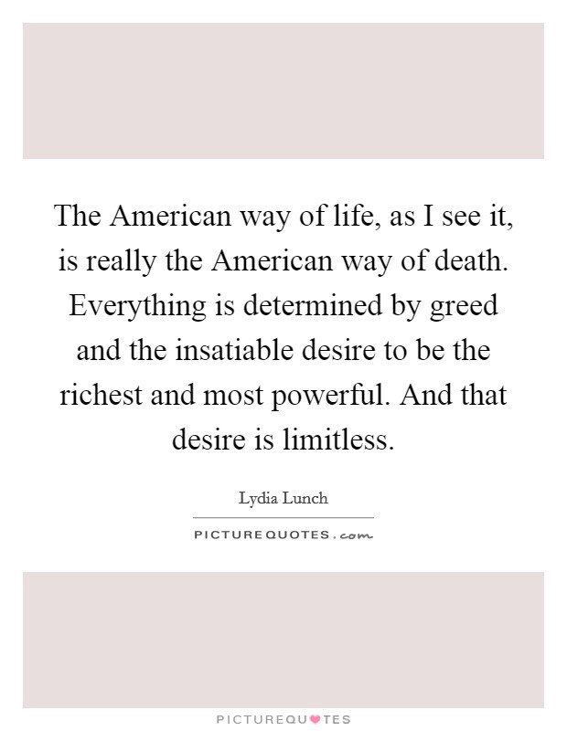 The American way of life, as I see it, is really the American way of death. Everything is determined by greed and the insatiable desire to be the richest and most powerful. And that desire is limitless Picture Quote #1