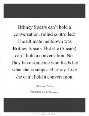 Britney Spears can’t hold a conversation. (mind controlled) The ultimate meltdown was Britney Spears. But she (Spears) can’t hold a conversation. No. They have someone who feeds her what she is supposed to say. Like she can’t hold a conversation Picture Quote #1