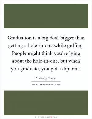 Graduation is a big deal-bigger than getting a hole-in-one while golfing. People might think you’re lying about the hole-in-one, but when you graduate, you get a diploma Picture Quote #1