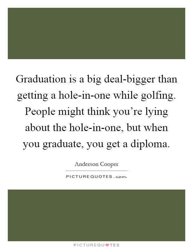 Graduation is a big deal-bigger than getting a hole-in-one while golfing. People might think you're lying about the hole-in-one, but when you graduate, you get a diploma Picture Quote #1