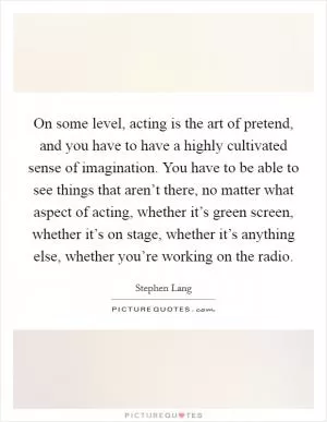 On some level, acting is the art of pretend, and you have to have a highly cultivated sense of imagination. You have to be able to see things that aren’t there, no matter what aspect of acting, whether it’s green screen, whether it’s on stage, whether it’s anything else, whether you’re working on the radio Picture Quote #1