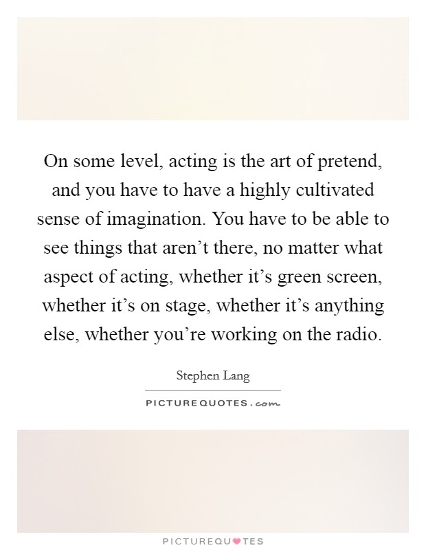 On some level, acting is the art of pretend, and you have to have a highly cultivated sense of imagination. You have to be able to see things that aren't there, no matter what aspect of acting, whether it's green screen, whether it's on stage, whether it's anything else, whether you're working on the radio Picture Quote #1