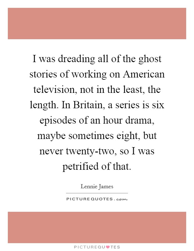 I was dreading all of the ghost stories of working on American television, not in the least, the length. In Britain, a series is six episodes of an hour drama, maybe sometimes eight, but never twenty-two, so I was petrified of that Picture Quote #1