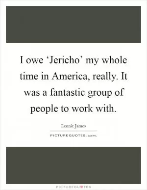 I owe ‘Jericho’ my whole time in America, really. It was a fantastic group of people to work with Picture Quote #1