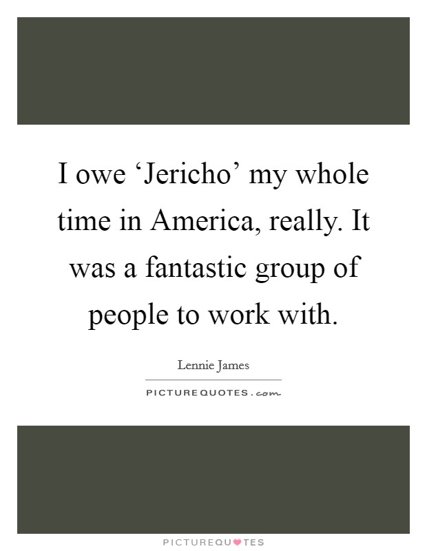 I owe ‘Jericho' my whole time in America, really. It was a fantastic group of people to work with Picture Quote #1