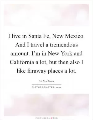 I live in Santa Fe, New Mexico. And I travel a tremendous amount. I’m in New York and California a lot, but then also I like faraway places a lot Picture Quote #1