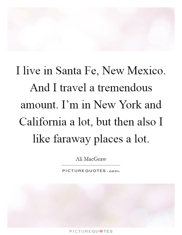 I live in Santa Fe, New Mexico. And I travel a tremendous amount. I'm in New York and California a lot, but then also I like faraway places a lot Picture Quote #1