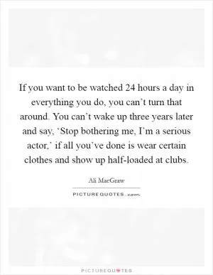 If you want to be watched 24 hours a day in everything you do, you can’t turn that around. You can’t wake up three years later and say, ‘Stop bothering me, I’m a serious actor,’ if all you’ve done is wear certain clothes and show up half-loaded at clubs Picture Quote #1