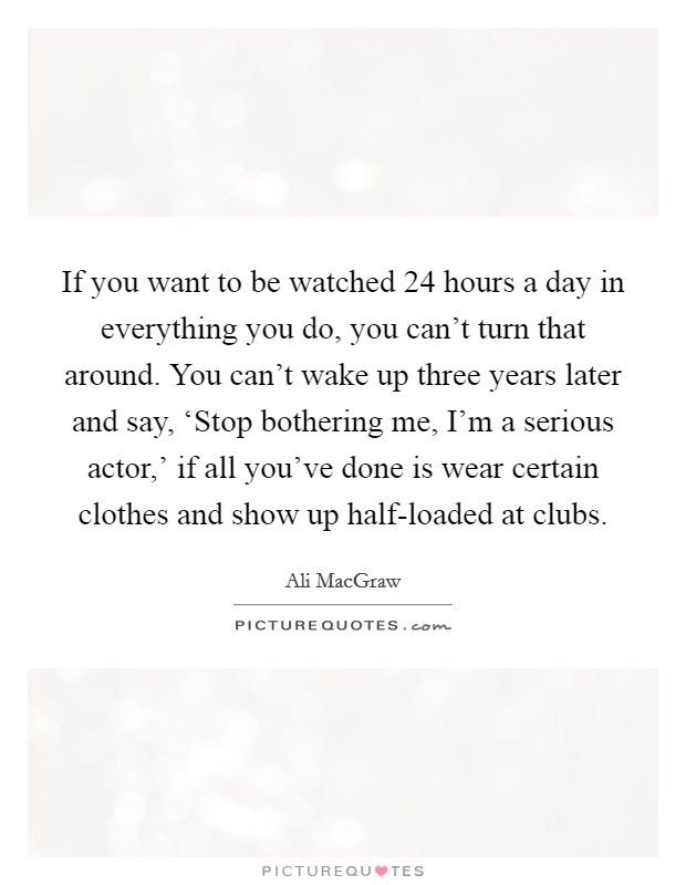 If you want to be watched 24 hours a day in everything you do, you can't turn that around. You can't wake up three years later and say, ‘Stop bothering me, I'm a serious actor,' if all you've done is wear certain clothes and show up half-loaded at clubs Picture Quote #1