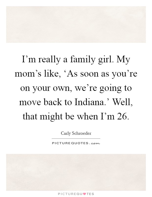 I'm really a family girl. My mom's like, ‘As soon as you're on your own, we're going to move back to Indiana.' Well, that might be when I'm 26 Picture Quote #1