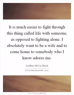 It is much easier to fight through this thing called life with someone, as opposed to fighting alone. I absolutely want to be a wife and to come home to somebody who I know adores me Picture Quote #1