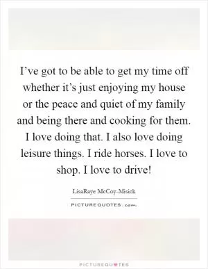 I’ve got to be able to get my time off whether it’s just enjoying my house or the peace and quiet of my family and being there and cooking for them. I love doing that. I also love doing leisure things. I ride horses. I love to shop. I love to drive! Picture Quote #1
