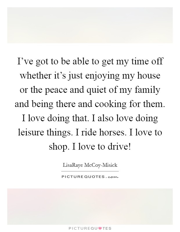 I've got to be able to get my time off whether it's just enjoying my house or the peace and quiet of my family and being there and cooking for them. I love doing that. I also love doing leisure things. I ride horses. I love to shop. I love to drive! Picture Quote #1
