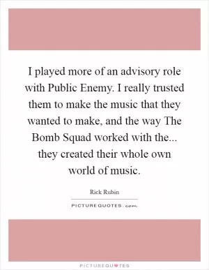 I played more of an advisory role with Public Enemy. I really trusted them to make the music that they wanted to make, and the way The Bomb Squad worked with the... they created their whole own world of music Picture Quote #1