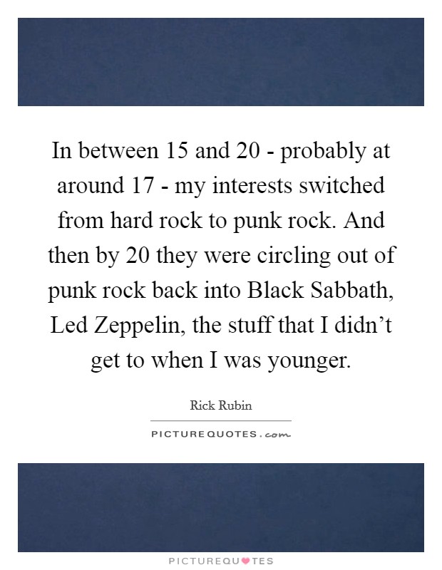 In between 15 and 20 - probably at around 17 - my interests switched from hard rock to punk rock. And then by 20 they were circling out of punk rock back into Black Sabbath, Led Zeppelin, the stuff that I didn't get to when I was younger Picture Quote #1