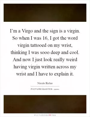 I’m a Virgo and the sign is a virgin. So when I was 16, I got the word virgin tattooed on my wrist, thinking I was sooo deep and cool. And now I just look really weird having virgin written across my wrist and I have to explain it Picture Quote #1
