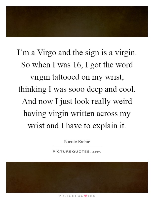 I'm a Virgo and the sign is a virgin. So when I was 16, I got the word virgin tattooed on my wrist, thinking I was sooo deep and cool. And now I just look really weird having virgin written across my wrist and I have to explain it Picture Quote #1