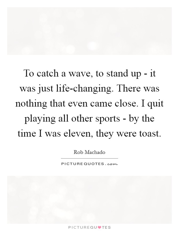To catch a wave, to stand up - it was just life-changing. There was nothing that even came close. I quit playing all other sports - by the time I was eleven, they were toast Picture Quote #1