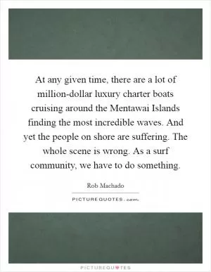 At any given time, there are a lot of million-dollar luxury charter boats cruising around the Mentawai Islands finding the most incredible waves. And yet the people on shore are suffering. The whole scene is wrong. As a surf community, we have to do something Picture Quote #1