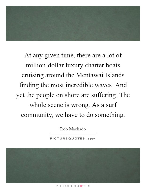 At any given time, there are a lot of million-dollar luxury charter boats cruising around the Mentawai Islands finding the most incredible waves. And yet the people on shore are suffering. The whole scene is wrong. As a surf community, we have to do something Picture Quote #1