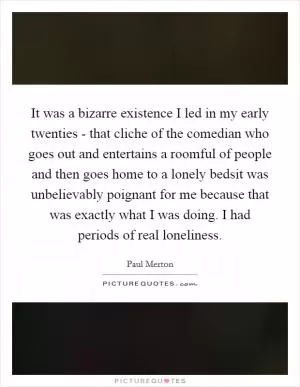 It was a bizarre existence I led in my early twenties - that cliche of the comedian who goes out and entertains a roomful of people and then goes home to a lonely bedsit was unbelievably poignant for me because that was exactly what I was doing. I had periods of real loneliness Picture Quote #1