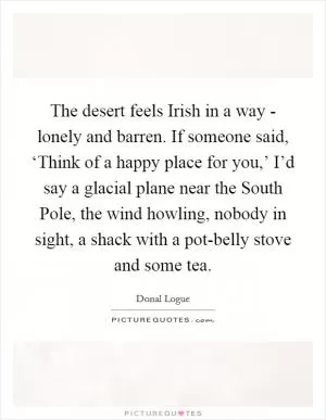 The desert feels Irish in a way - lonely and barren. If someone said, ‘Think of a happy place for you,’ I’d say a glacial plane near the South Pole, the wind howling, nobody in sight, a shack with a pot-belly stove and some tea Picture Quote #1