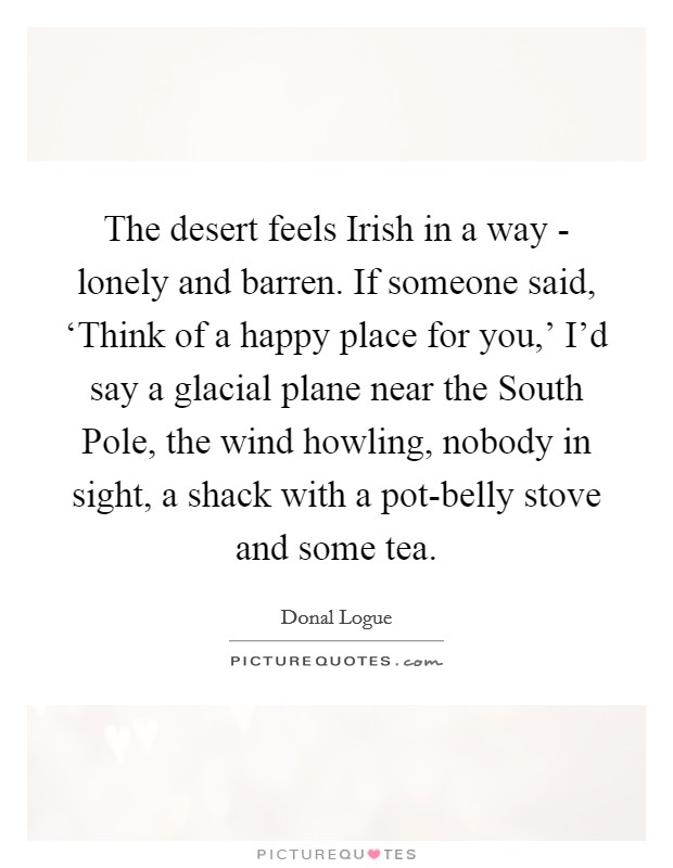 The desert feels Irish in a way - lonely and barren. If someone said, ‘Think of a happy place for you,' I'd say a glacial plane near the South Pole, the wind howling, nobody in sight, a shack with a pot-belly stove and some tea Picture Quote #1