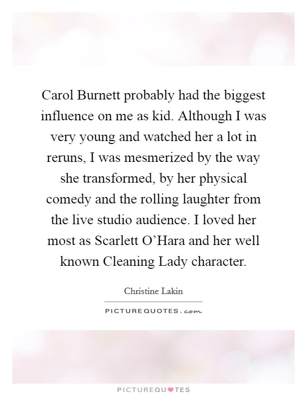 Carol Burnett probably had the biggest influence on me as kid. Although I was very young and watched her a lot in reruns, I was mesmerized by the way she transformed, by her physical comedy and the rolling laughter from the live studio audience. I loved her most as Scarlett O’Hara and her well known Cleaning Lady character Picture Quote #1