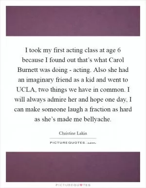 I took my first acting class at age 6 because I found out that’s what Carol Burnett was doing - acting. Also she had an imaginary friend as a kid and went to UCLA, two things we have in common. I will always admire her and hope one day, I can make someone laugh a fraction as hard as she’s made me bellyache Picture Quote #1