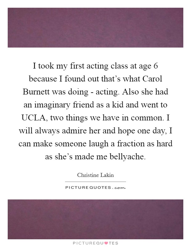 I took my first acting class at age 6 because I found out that's what Carol Burnett was doing - acting. Also she had an imaginary friend as a kid and went to UCLA, two things we have in common. I will always admire her and hope one day, I can make someone laugh a fraction as hard as she's made me bellyache Picture Quote #1