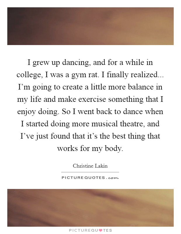 I grew up dancing, and for a while in college, I was a gym rat. I finally realized... I'm going to create a little more balance in my life and make exercise something that I enjoy doing. So I went back to dance when I started doing more musical theatre, and I've just found that it's the best thing that works for my body Picture Quote #1