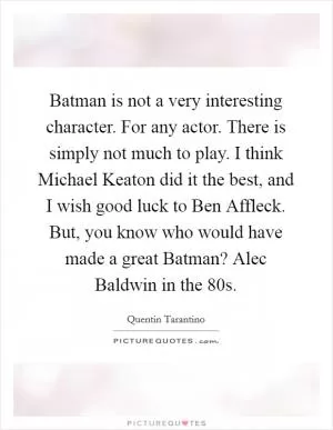 Batman is not a very interesting character. For any actor. There is simply not much to play. I think Michael Keaton did it the best, and I wish good luck to Ben Affleck. But, you know who would have made a great Batman? Alec Baldwin in the  80s Picture Quote #1