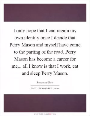 I only hope that I can regain my own identity once I decide that Perry Mason and myself have come to the parting of the road. Perry Mason has become a career for me... all I know is that I work, eat and sleep Perry Mason Picture Quote #1