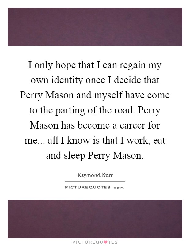 I only hope that I can regain my own identity once I decide that Perry Mason and myself have come to the parting of the road. Perry Mason has become a career for me... all I know is that I work, eat and sleep Perry Mason Picture Quote #1